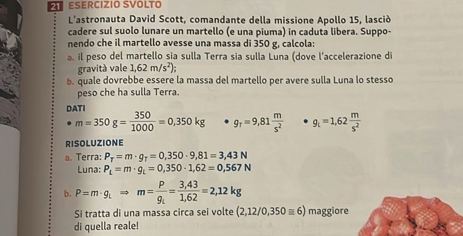 ESERCIZIO SVOLTO 
L'astronauta David Scott, comandante della missione Apollo 15, lasciò 
cadere sul suolo lunare un martello (e una piuma) in caduta libera. Suppo- 
nendo che il martello avesse una massa di 350 g, calcola: 
. il peso del martello sia sulla Terra sia sulla Luna (dove l’accelerazione di 
gravità vale 1,62m/s^2) : 
b. quale dovrebbe essere la massa del martello per avere sulla Luna lo stesso 
peso che ha sulla Terra. 
DATI
m=350g= 350/1000 =0,350kg g_T=9,81 m/s^2  g_L=1,62 m/s^2 
RISOLUZIONE 
a. Terra: P_T=m· g_T=0,350· 9,81=3,43N
Luna: P_L=m· g_L=0,350· 1,62=0,567N
b. P=m· g_LRightarrow m=frac Pg_L= (3,43)/1,62 =2,12kg
Si tratta di una massa circa sei volte (2,12/0,350≌ 6) maggiore 
di quella reale!