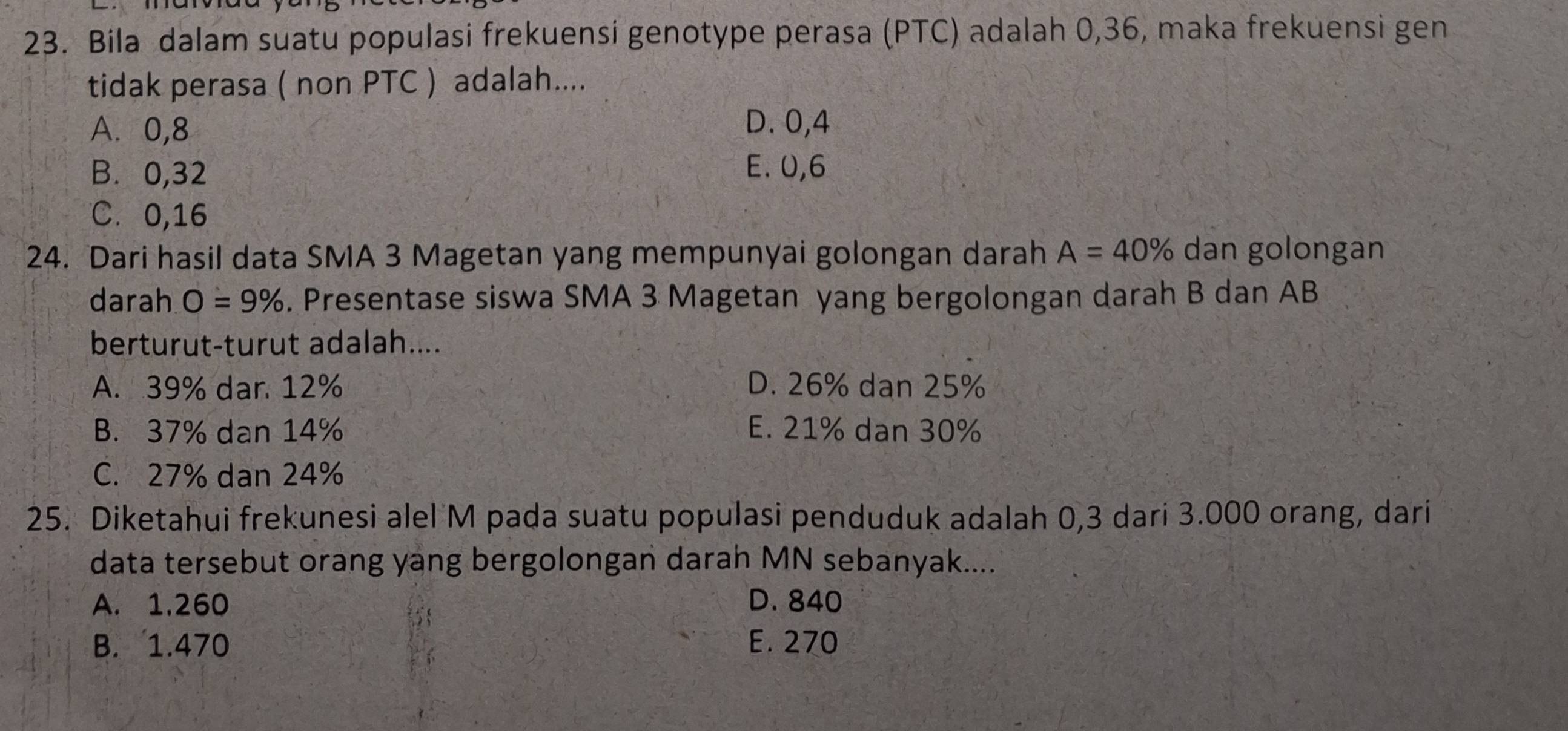 Bila dalam suatu populasi frekuensi genotype perasa (PTC) adalah 0, 36, maka frekuensi gen
tidak perasa ( non PTC ) adalah....
A. 0, 8 D. 0, 4
B. 0, 32 E. 0, 6
C. 0, 16
24. Dari hasil data SMA 3 Magetan yang mempunyai golongan darah A=40% dan golongan
darah O=9%. Presentase siswa SMA 3 Magetan yang bergolongan darah B dan AB
berturut-turut adalah....
A. 39% dar 12% D. 26% dan 25%
B. 37% dan 14% E. 21% dan 30%
C. 27% dan 24%
25. Diketahui frekunesi alel M pada suatu populasi penduduk adalah 0,3 dari 3.000 orang, dari
data tersebut orang yang bergolongan darah MN sebanyak....
A. 1.260 D. 840
B. 1.470 E. 270