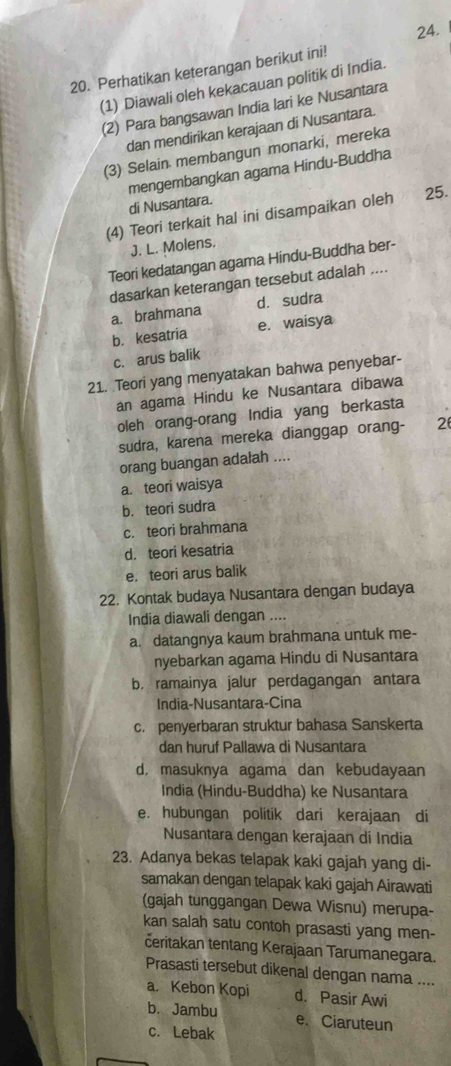 Perhatikan keterangan berikut ini!
(1) Diawali oleh kekacauan politik di India.
(2) Para bangsawan India lari ke Nusantara
dan mendirikan kerajaan di Nusantara.
(3) Selain membangun monarki, mereka
mengembangkan agama Hindu-Buddha
di Nusantara.
(4) Teori terkait hal ini disampaikan oleh 25.
J. L. Molens.
Teori kedatangan agama Hindu-Buddha ber-
dasarkan keterangan tersebut adalah ....
a. brahmana d. sudra
b. kesatria e. waisya
c. arus balik
21. Teori yang menyatakan bahwa penyebar-
an agama Hindu ke Nusantara dibawa
oleh orang-orang India yang berkasta
sudra, karena mereka dianggap orang- 2
orang buangan adalah ....
a. teori waisya
b.teori sudra
c. teori brahmana
d. teori kesatria
e. teori arus balik
22. Kontak budaya Nusantara dengan budaya
India diawali dengan ....
a. datangnya kaum brahmana untuk me-
nyebarkan agama Hindu di Nusantara
b.ramainya jalur perdagangan antara
India-Nusantara-Cina
c. penyerbaran struktur bahasa Sanskerta
dan huruf Pallawa di Nusantara
d, masuknya agama dan kebudayaan
India (Hindu-Buddha) ke Nusantara
e. hubungan politik dari kerajaan di
Nusantara dengan kerajaan dí India
23. Adanya bekas telapak kaki gajah yang di-
samakan dengan telapak kaki gajah Airawati
(gajah tunggangan Dewa Wisnu) merupa-
kan salah satu contoh prasasti yang men-
ceritakan tentang Kerajaan Tarumanegara.
Prasasti tersebut dikenal dengan nama ....
a. Kebon Kopi d. Pasir Awi
b. Jambu e. Ciaruteun
c. Lebak