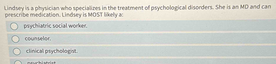 Lindsey is a physician who specializes in the treatment of psychological disorders. She is an MD and can
prescribe medication. Lindsey is MOST likely a:
psychiatric social worker.
counselor.
clinical psychologist.
nsychiatrist