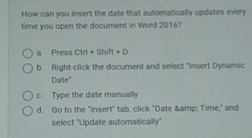 How can you insert the date that automatically updates every
time you open the document in Word 2016?
a Press Ctrl+Shift+D
b. Right-click the document and select "Insert Dynamic
Date"
c. Type the date manually
d. Go to the "Insert" tab, click "Date & Time," and
select "Update automatically"