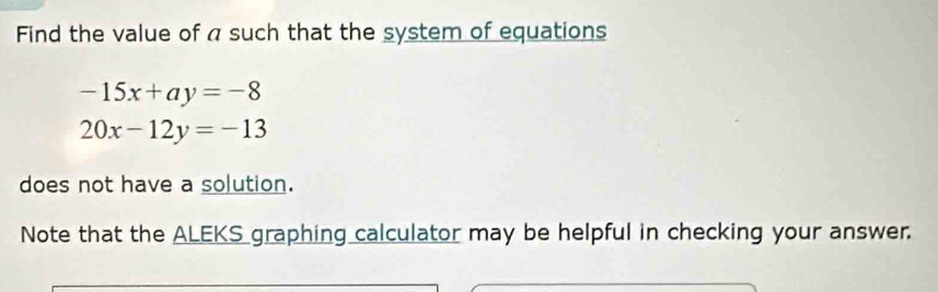 Find the value of a such that the system of equations
-15x+ay=-8
20x-12y=-13
does not have a solution.
Note that the ALEKS graphing calculator may be helpful in checking your answer.