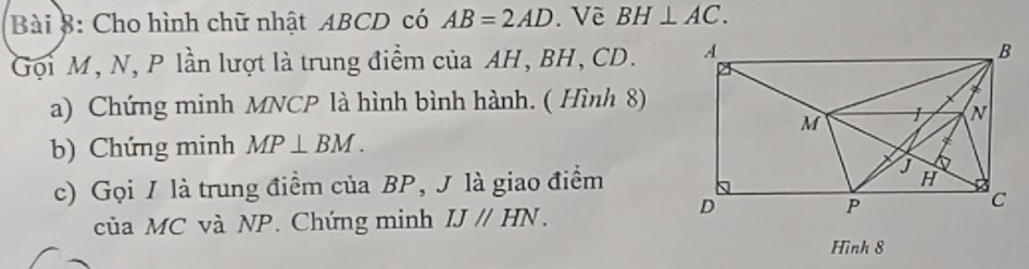 Cho hình chữ nhật ABCD có AB=2AD.Về BH⊥ AC. 
Gọi M, N, P lần lượt là trung điểm của AH, BH, CD. 
a) Chứng minh MNCP là hình bình hành. ( Hình 8) 
b) Chứng minh MP⊥ BM. 
c) Gọi / là trung điểm của BP, J là giao điểm 
của MC và NP. Chứng minh IJparallel HN. 
Hình 8