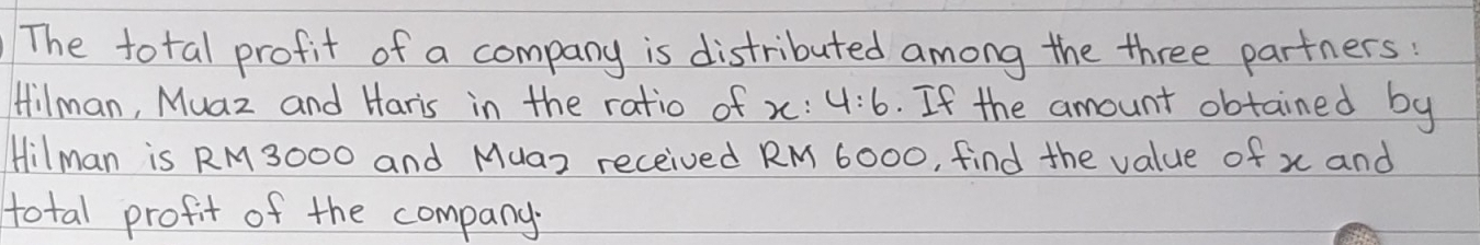 The total profit of a company is distributed among the three partners: 
Hilman, Muaz and Haris in the ratio of x: 4:6. If the amount obtained by 
Hilman is RM3000 and Muaz received RM 6000, find the value of x and 
total profit of the company