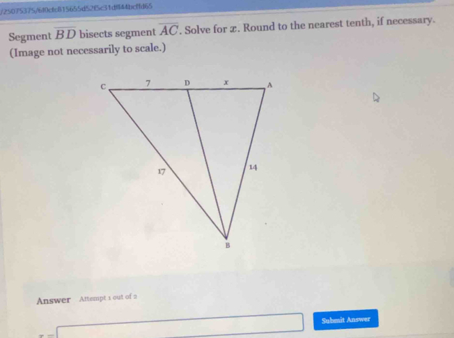 25075375/6f0cfc815655d52f5c31dff44bcffd65 
Segment overline BD bisects segment overline AC. Solve for æ. Round to the nearest tenth, if necessary. 
(Image not necessarily to scale.) 
Answer Attempt 1 out of 2 
Submit Answer