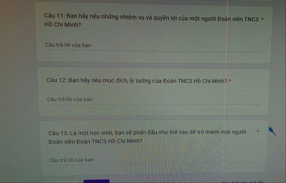 Bạn hãy nêu những nhiệm vụ và quyền lợi của một người Đoàn viên TNCS * 
Hồ Chí Minh? 
Câu trả lời của bạn 
Câu 12: Bạn hãy nêu mục đích, lý tưởng của Đoàn TNCS Hồ Chí Minh? * 
Câu trả lời của bạn 
Câu 13: Là một học sinh, bạn sẽ phấn đấu như thế nào để trở thành một người 
Đoàn viên Đoàn TNCS Hồ Chí Minh? 
Câu trả lời của bạn