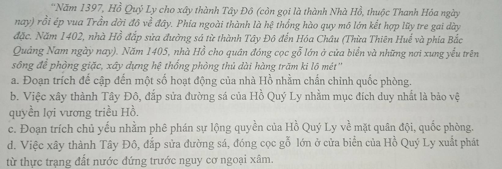 Năm 1397, Hồ Quý Ly cho xây thành Tây Đô (còn gọi là thành Nhà Hồ, thuộc Thanh Hóa ngày
nay) rồi ép vua Trần dời đô về đây. Phía ngoài thành là hệ thống hào quy mô lớn kết hợp lũy tre gai dày
đặc. Năm 1402, nhà Hồ đắp sửa đường sá từ thành Tây Đô đến Hóa Châu (Thừa Thiên Huế và phía Bắc
Quảng Nam ngày nay). Năm 1405, nhà Hồ cho quân đóng cọc gỗ lớn ở cửa biển và những nơi xung yếu trên
sông để phòng giặc, xây dựng hệ thống phòng thủ dài hàng trăm ki lô mét'
a. Đoạn trích đế cập đến một số hoạt động của nhà Hồ nhằm chấn chỉnh quốc phòng.
b. Việc xây thành Tây Đô, đắp sửa đường sá của Hồ Quý Ly nhằm mục đích duy nhất là bảo vệ
quyền lợi vương triều Hồ.
c. Đoạn trích chủ yếu nhằm phê phán sự lộng quyền của Hồ Quý Ly về mặt quân đội, quốc phòng.
d. Việc xây thành Tây Đô, đắp sửa đường sá, đóng cọc gỗ lớn ở cửa biển của Hồ Quý Ly xuất phát
từ thực trạng đất nước đứng trước nguy cơ ngoại xâm.