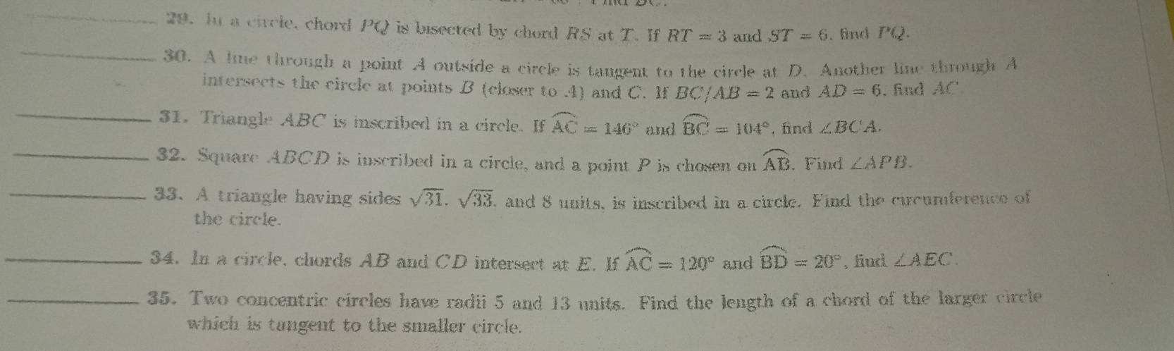 In a circle, chord PQ is bisected by chord RS at T. If RT=3 and ST=6. find PQ. 
_ 
30. A line through a point A outside a circle is tangent to the circle at D. Another line through A
intersects the circle at points B (closer to . 4) and C. If BC/AB=2 and AD=6 , find AC
_31. Triangle ABC is inscribed in a circle. If widehat AC=146° and widehat BC=104° , find ∠ BCA. 
_ 
32. Square ABCD is inscribed in a circle, and a point P is chosen on widehat AB. Find ∠ APB. 
_33. A triangle having sides sqrt(31).sqrt(33) , and 8 units, is inscribed in a circle. Find the cicumference of 
the circle. 
_34. In a circle, chords AB and CD intersect at E. If widehat AC=120° and widehat BD=20° , find ∠ AEC. 
_35. Two concentric circles have radii 5 and 13 units. Find the length of a chord of the larger circle 
which is tangent to the smaller circle.