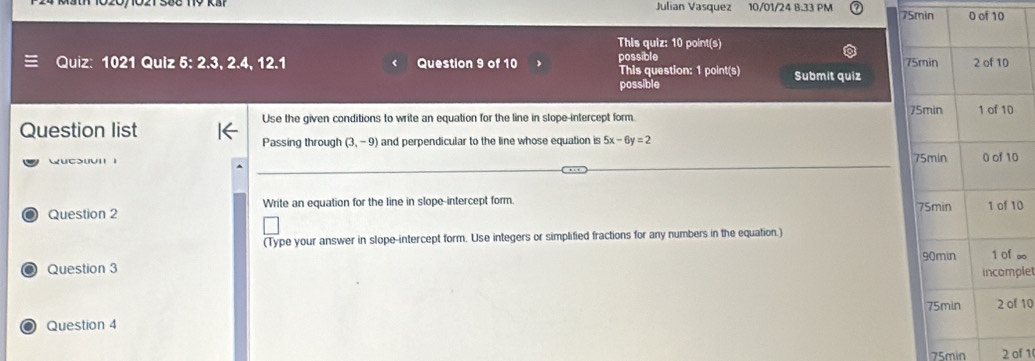 Julian Vasquez 10/01/24 8.33 PM 75min 0 of 10 
This quiz: 10 point(s) 
possible 
Quiz: 1021 Quiz 5: 2.3, 2.4, 12.1 Question 9 of 10 This question: 1 point(s) Submit quiz 
possible 
Use the given conditions to write an equation for the line in slope-intercept form. 
Question list 
Passing through (3,-9) and perpendicular to the line whose equation is 5x-6y=2
wucSuvI 1 0 
o Question 2 Write an equation for the line in slope-intercept form. 0 
(Type your answer in slope-intercept form. Use integers or simplified fractions for any numbers in the equation.) 
Question 3 ∞ 
plet 
Question 4 10 
75min 2 of 1