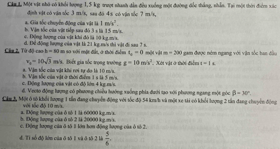 Một vật nhỏ có khổi lượng 1,5 kg trượt nhanh dần đều xuống một đường dốc thẳng, nhẫn. Tại một thời điểm xác
định vật có vận tốc 3 m/s, sau đó 4s có vận tốc 7 m/s,
a. Gia tốc chuyển động của vật là 1m/s^2.
b. Vận tốc của vật tiếp sau đó 3 s là 15 m/s.
c. Động lượng của vật khi đó là 10 kg.m/s.
d. Để động lượng của vật là 21 kg.m/s thì vật đi sau 7 s.
Câu 2, Từ độ caoh=80m so với mặt đất, ở thời điểm t_0=0 một vật m=200 gam được ném ngang với vận tốc ban đầu
v_0=10sqrt(3)m/s. Biết gia tốc trọng trường g=10m/s^2. Xét vật ở thời điểm t=1s.
a. Vận tốc của vật khi rơi tự do là 10 m/s.
b. Vận tốc của vật ở thời điểm 1 s là 5 m/s.
c. Động lượng của vật có độ lớn 4 kg.m/s.
d. Vecto động lượng có phương chiều hướng xuống phía đưới tạo với phương ngang một góc beta =30°.
Câu 3. Một ô tô khối lượng 1 tần đang chuyển động với tốc độ 54 km/h và một xe tải có khối lượng 2 tấn đang chuyển động
với tốc độ 10 m/s.
a. Động lượng của ô tô 1 là 60000 kg.m/s.
b. Động lượng của ô tô 2 là 20000 kg.m/s.
c. Động lượng của ô tô 1 ớn hơn động lượng của ô tô 2.
d. Tỉ số độ lớn của ô tô 1 và ô tô 2 là  5/6 .