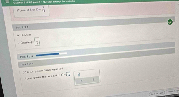 Question Attempt: 1 of Unlimited 
P(sum of 8 or 6) - 5/18 
Part 3 of 4 
(c) Doubles
1°C doubles) = 1/6 
Part: 3 / 4 
Part 4 of 4 
(d) A sum greater than or equal to 6
P(sum greater than or equal to 6)=□  □ /□   
× 
5 
Save For Later Submit Assign