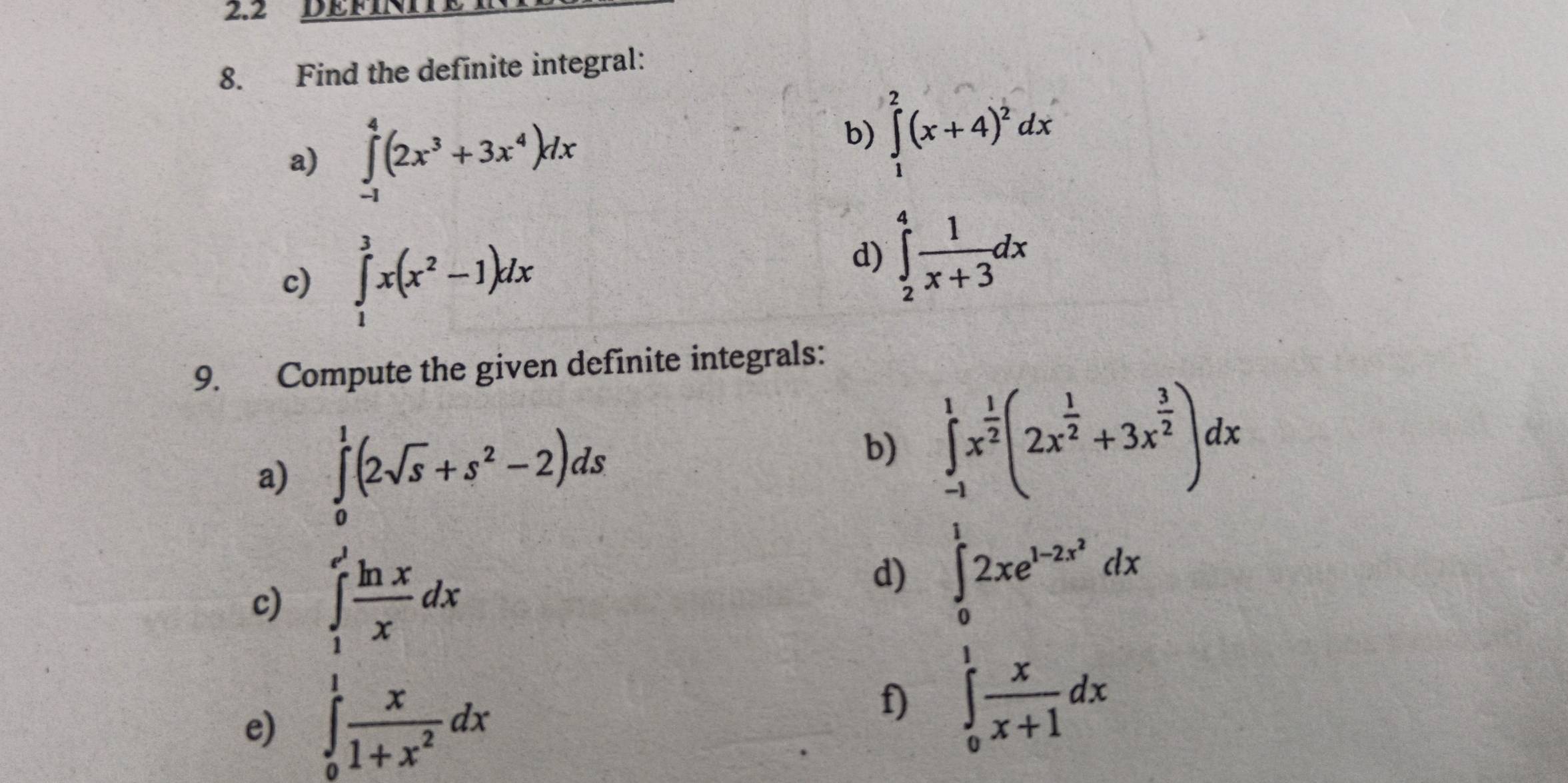 2.2 DEFINII 
8. Find the definite integral: 
a) ∈tlimits _(-1)^4(2x^3+3x^4)dx
b) ∈tlimits _1^(2(x+4)^2)dx
c) ∈tlimits _1^(3x(x^2)-1)dx
d) ∈tlimits _2^(4frac 1)x+3dx
9. Compute the given definite integrals: 
a) ∈tlimits _0^(1(2sqrt s)+s^2-2)ds
b) ∈tlimits _(-1)^1x^(frac 1)2(2x^(frac 1)2+3x^(frac 3)2)dx
c) ∈tlimits _1^((e^3)) ln x/x dx
d) ∈tlimits _0^(12xe^1-2x^2)dx
e) ∈tlimits _0^(1frac x)1+x^2dx
f) ∈tlimits _0^(1frac x)x+1dx