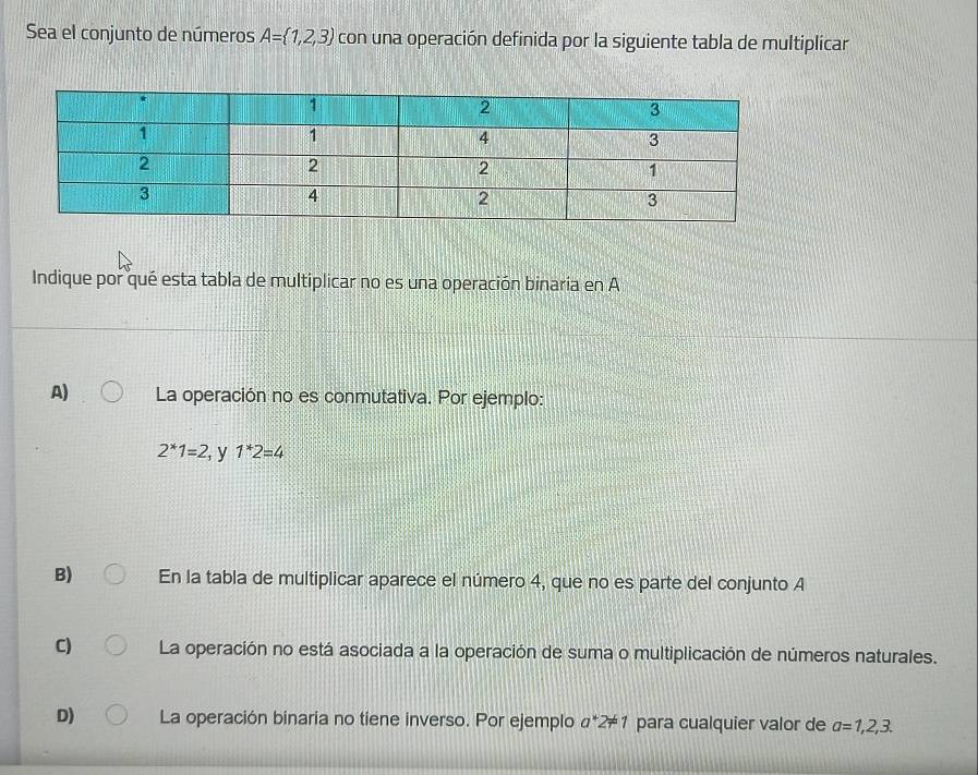 Sea el conjunto de números A= 1,2,3 con una operación definida por la siguiente tabla de multiplicar
Indique por qué esta tabla de multiplicar no es una operación binaria en A
A) La operación no es conmutativa. Por ejemplo:
2^*1=2, y 1*2=4
B) En la tabla de multiplicar aparece el número 4, que no es parte del conjunto A
C) La operación no está asociada a la operación de suma o multiplicación de números naturales.
D) La operación binaria no tiene inverso. Por ejemplo a*2!= 1 para cualquier valor de a=1,2,3.