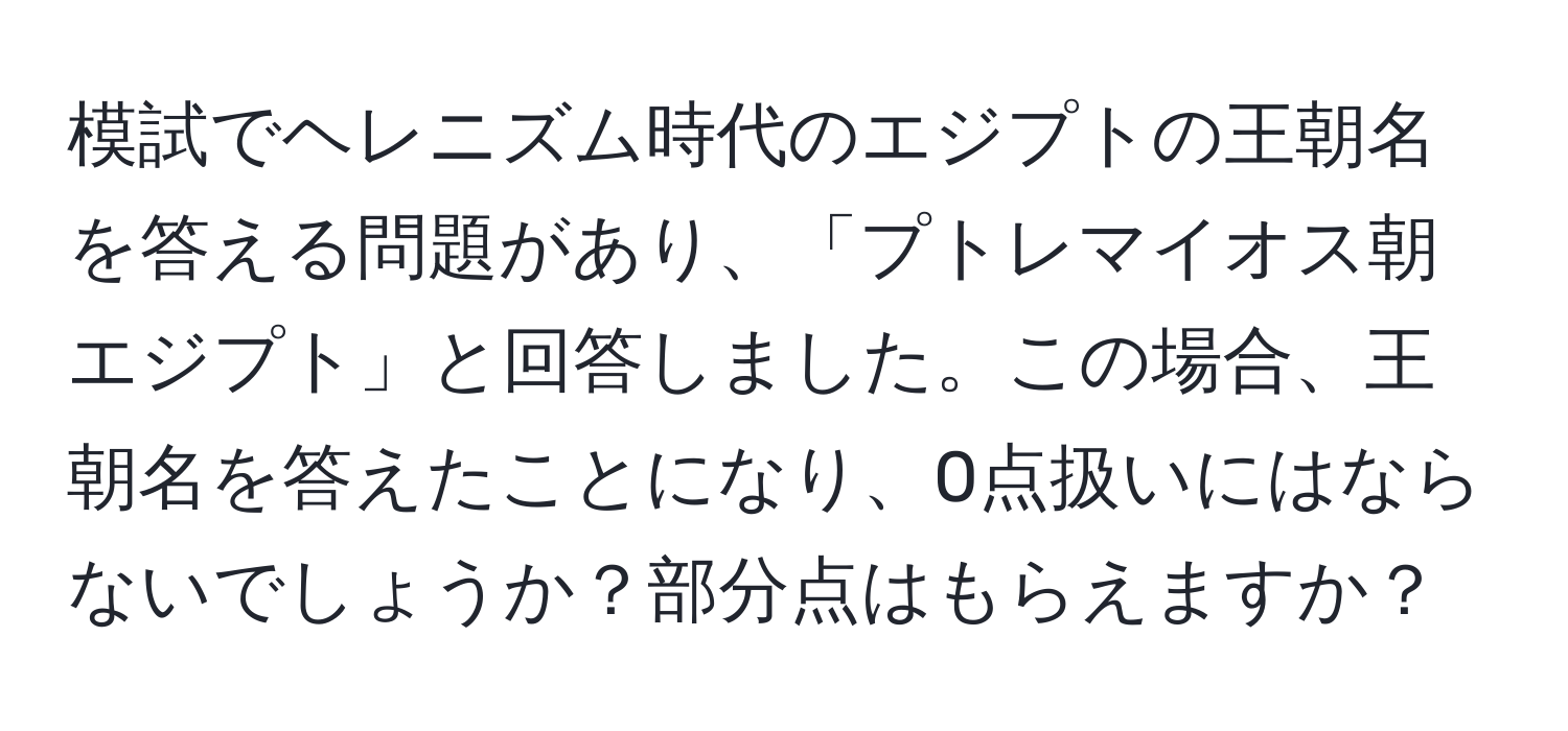 模試でヘレニズム時代のエジプトの王朝名を答える問題があり、「プトレマイオス朝エジプト」と回答しました。この場合、王朝名を答えたことになり、0点扱いにはならないでしょうか？部分点はもらえますか？