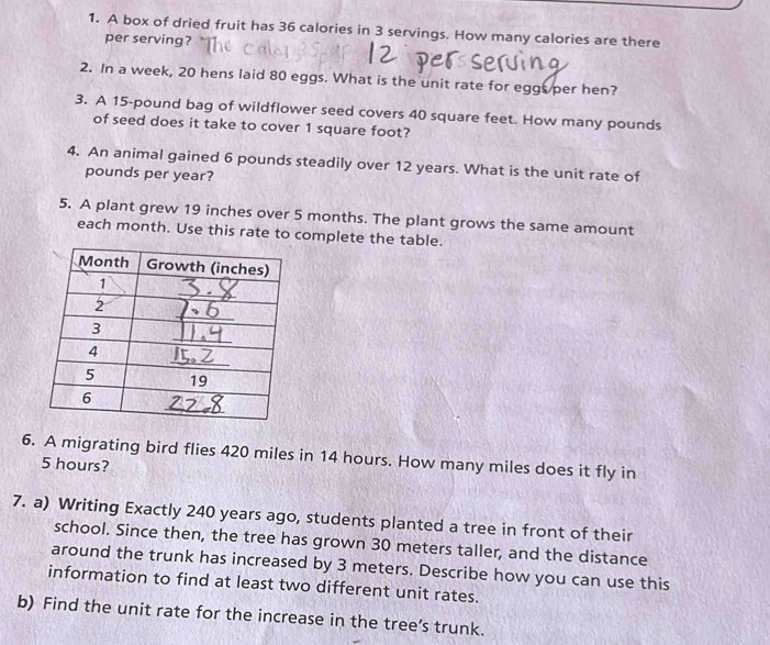 A box of dried fruit has 36 calories in 3 servings. How many calories are there 
per serving? 
2. In a week, 20 hens laid 80 eggs. What is the unit rate for eggs per hen? 
3. A 15-pound bag of wildflower seed covers 40 square feet. How many pounds
of seed does it take to cover 1 square foot? 
4. An animal gained 6 pounds steadily over 12 years. What is the unit rate of
pounds per year? 
5. A plant grew 19 inches over 5 months. The plant grows the same amount 
each month. Use this rate to complete the table. 
6. A migrating bird flies 420 miles in 14 hours. How many miles does it fly in
5 hours? 
7. a) Writing Exactly 240 years ago, students planted a tree in front of their 
school. Since then, the tree has grown 30 meters taller, and the distance 
around the trunk has increased by 3 meters. Describe how you can use this 
information to find at least two different unit rates. 
b) Find the unit rate for the increase in the tree’s trunk.