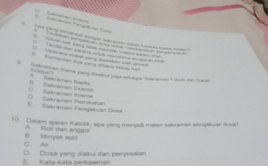 D Sakramen Krísma
E Sakramen Pengakuan Dosa
B Apa yang dimaksud dengan sakramen dalam konteks tradisi Kristen'
A Tindakan pengakuan dosa untuk mendapatkan pengampunan
B Rituai luar yang tidak memiliki makna dalam iman
C Tanda dan sarana untuk menerima anugerah Allah
D. Upacara sosial yang diadakan oleh jemaat.
E. Kumpulan doa yang dibaca setiap hari
9. Sakramen mana yang disebut juga sebagai 'Sakramen Tubuh dan Darah Kristus'?
A. Sakramen Baptis
B. Sakramen Ekaristi
C. Sakramen Krisma
D Sakramen Pernikahan
E. Sakramen Pengakuan Dosa
10 Dalam ajaran Katolik, apa yang menjadi materi sakramen pengakuan dosa?
A. Roti dan anggur
B. Minyak suci
C. Air
D. Dosa yang diakui dan penyesalan
E. Kata-kata perkawinan