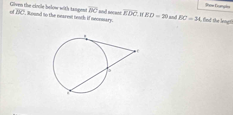 Show Examples 
Given the circle below with tangent overline BC and secant overline EDC If ED=20 and EC=34 , find the length 
of overline BC. Round to the nearest tenth if necessary.