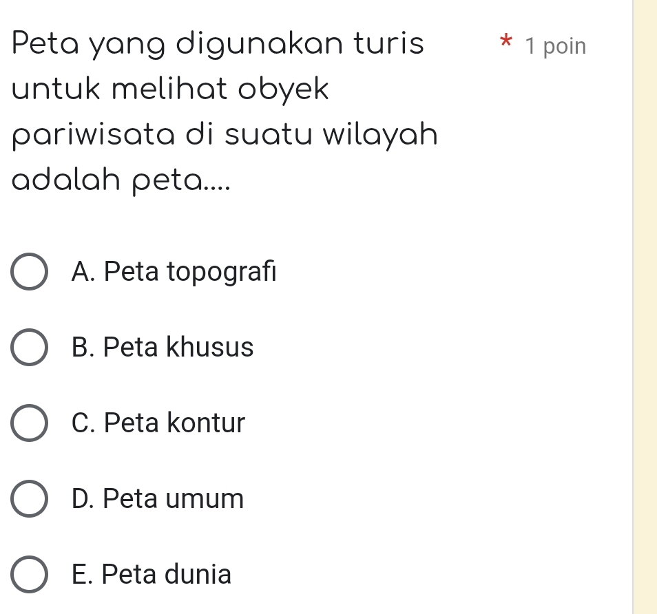 Peta yang digunakan turis * 1 poin
untuk melihat obyek 
pariwisata di suatu wilayah
adalah peta....
A. Peta topografi
B. Peta khusus
C. Peta kontur
D. Peta umum
E. Peta dunia