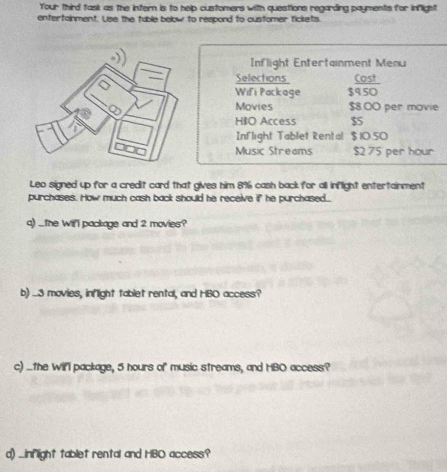 Your third task as the intern is to help customers with questions regarding payments for inflight 
entertainment. Use the table below to respond to customer tickets. 
Inflight Entertainment Menu 
Selections Cost 
Wifi Package $950
Movies $8.00 per movie 
HIO Access $5
Inflight Tablet Rental $ 1050
Music Streams $2 75 per hour
Leo signed up for a credit card that gives him 8% cash back for all inflight entertainment 
purchases. How much cash back should he receive if he purchased.. 
a) _the wifl package and 2 movies? 
b) ... 3 movies, inflight tablet rental, and HBO access? 
c) ...the Wifi package, 5 hours of music streams, and HBO access? 
d) _inflight tablet rental and HBO access?