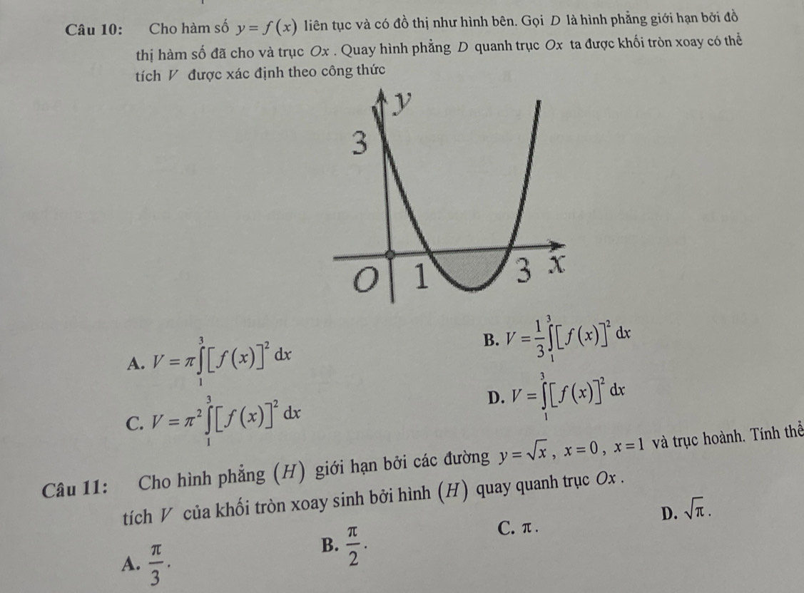 Cho hàm số y=f(x) liên tục và có đồ thị như hình bên. Gọi D là hình phẳng giới hạn bởi đồ
thị hàm số đã cho và trục Ox. Quay hình phẳng D quanh trục Ox ta được khối tròn xoay có thể
tích V được xác định theo công thức
A. V=π ∈tlimits _1^(3[f(x)]^2)dx
B. V= 1/3 ∈tlimits _1^(3[f(x)]^2)dx
C. V=π^2∈tlimits _1^(3[f(x)]^2)dx
D. V=∈tlimits _1^(3[f(x)]^2)dx
Câu 11: Cho hình phẳng (H) giới hạn bởi các đường y=sqrt(x), x=0, x=1 và trục hoành. Tính thể
tích V của khối tròn xoay sinh bởi hình (H) quay quanh trục Ox.
D. sqrt(π ).
A.  π /3 .
B.  π /2 .
C. π.