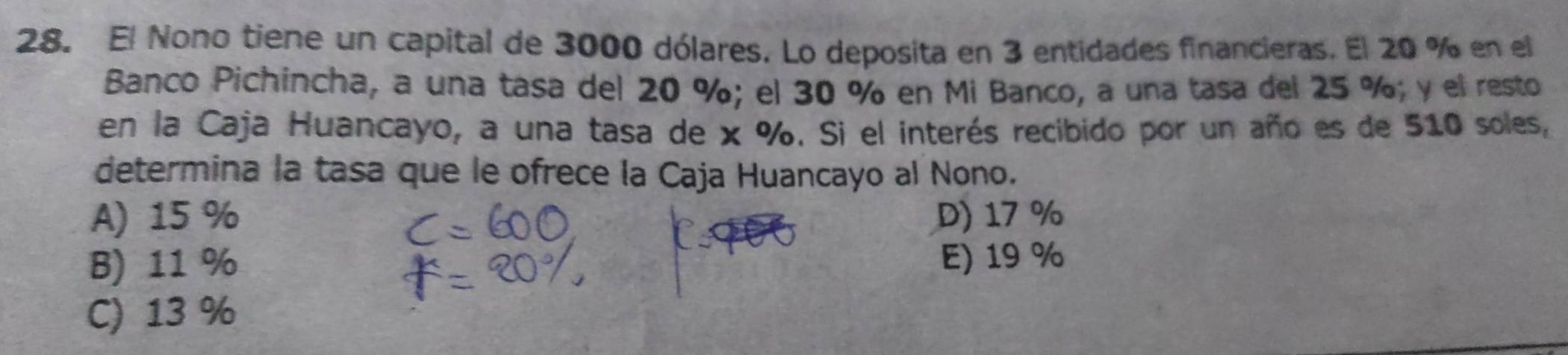 El Nono tiene un capital de 3000 dólares. Lo deposita en 3 entidades financieras. El 20 % en el
Banco Pichincha, a una tasa del 20 %; el 30 % en Mi Banco, a una tasa del 25 %; y el resto
en la Caja Huancayo, a una tasa de x %. Si el interés recibido por un año es de 510 soles,
determina la tasa que le ofrece la Caja Huancayo al Nono.
A) 15 % D) 17 %
B) 11 % E) 19 %
C) 13 %