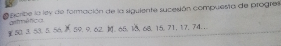 Escribe la ley de formación de la siguiente sucesión compuesta de progres 
aritmética. 
￥ 50, 3, 53, 5, 56, 1, 59, 9, 62, M, 65, 13, 68, 15, 71, 17, 74..