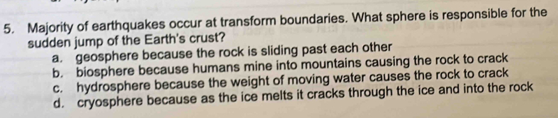 Majority of earthquakes occur at transform boundaries. What sphere is responsible for the
sudden jump of the Earth's crust?
a. geosphere because the rock is sliding past each other
b. biosphere because humans mine into mountains causing the rock to crack
c. hydrosphere because the weight of moving water causes the rock to crack
d. cryosphere because as the ice melts it cracks through the ice and into the rock