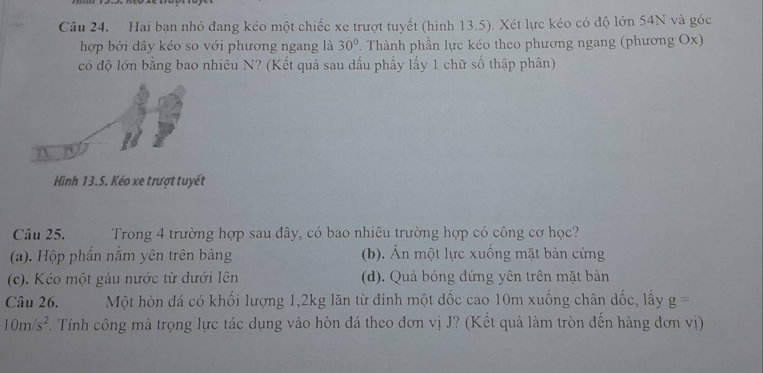 Hai bạn nhỏ dang kéo một chiếc xe trượt tuyết (hình 13.5). Xét lực kéo có độ lớn 54N và góc
hợp bởi dây kéo so với phương ngang là 30°. Thành phần lực kéo theo phương ngang (phương Ox)
có độ lớn bằng bao nhiêu N? (Kết quả sau dấu phầy lấy 1 chữ số thập phân)
Hình 13.5. Kéo xe trượt tuyết
Câu 25. Trong 4 trường hợp sau đây, có bao nhiêu trường hợp có công cơ học?
(a). Hộp phẩn nằm yên trên bảng (b). Ấn một lực xuống mặt bàn cứng
(c). Kéo một gàu nước từ dưới lên (d). Quả bóng đứng yên trên mặt bàn
Câu 26. Một hòn đá có khối lượng 1, 2kg lăn từ đinh một dốc cao 10m xuống chân dốc, lấy g=
10m/s^2. F. Tính công mà trọng lực tác dụng vào hòn đá theo đơn vị J? (Kết quả làm tròn đến hàng dơn vị)