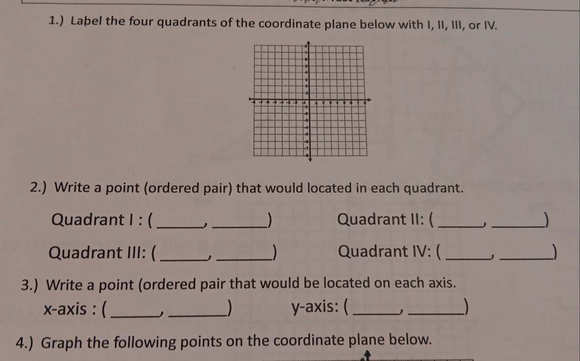 1.) Laþel the four quadrants of the coordinate plane below with I, II, III, or IV. 
2.) Write a point (ordered pair) that would located in each quadrant. 
Quadrant I : (_ _Quadrant II: (_ 
_ 
Quadrant III: ( __Quadrant IV: ( _J _) 
3.) Write a point (ordered pair that would be located on each axis. 
x-axis : ( __) y-axis: ( __) 
4.) Graph the following points on the coordinate plane below.