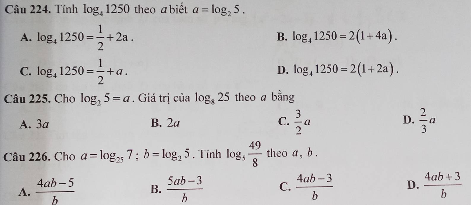 Tính log _41250 theo a biết a=log _25.
A. log _41250= 1/2 +2a.
B. log _41250=2(1+4a).
C. log _41250= 1/2 +a.
D. log _41250=2(1+2a). 
Câu 225. Cho log _25=a. Giá trị của log _825 theo a bằng
C.  3/2 a
D.
A. 3a B. 2a  2/3 a
Câu 226. Cho a=log _257; b=log _25. Tính log _5 49/8  theo a , b.
D.
A.  (4ab-5)/b   (5ab-3)/b   (4ab-3)/b   (4ab+3)/b 
B.
C.