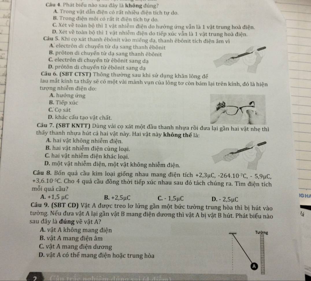 Phát biểu nào sau đây là không đúng?
A. Trong vật dẫn điện có rất nhiều điện tích tự do.
B. Trong điện môi có rất ít điện tích tự do.
C. Xét về toàn bộ thì 1 vật nhiễm điện do hưởng ứng vẫn là 1 vật trung hoà điện.
D. Xét về toàn bộ thì 1 vật nhiễm điện do tiếp xúc vẫn là 1 vật trung hoà điện.
Câu 5. Khi cọ xát thanh êbônít vào miếng dạ, thanh êbônit tích điện âm vì
A. electrôn di chuyển từ dạ sang thanh êbônit
B. prôton di chuyển từ dạ sang thanh êbônit
C. electrôn di chuyển từ êbônit sang dạ
D. prôtôn di chuyến từ êbônit sang dạ
Câu 6. (SBT CTST) Thông thường sau khi sử dụng khăn lông đế
lau mắt kính ta thấy sẽ có một vài mảnh vụn của lông tơ còn bám lại trên kính, đó là hiện
tượng nhiễm điện do:
A. hưởng ứng
B. Tiếp xúc
C. Cọ sát
D. khác cấu tạo vật chất.
Câu 7. (SBT KNTT) Dùng vải cọ xát một đầu thanh nhựa rồi đưa lại gần hai vật nhẹ thì
thấy thanh nhựa hút cả hai vật này. Hai vật này không thể là:
A. hai vật không nhiễm điện.
B. hai vật nhiễm điện cùng loại.
C. hai vật nhiễm điện khác loại.
D. một vật nhiễm điện, một vật không nhiễm điện.
Câu 8. Bốn quả cầu kim loại giống nhau mang điện tích +2,3mu C,-264.10^(-7)C,-5,9mu C,
+3,6.10^(-5)C. C. Cho 4 quả cầu đồng thời tiếp xúc nhau sau đó tách chúng ra. Tìm điện tích
mỗi quả cầu?
A. +1,5 μC B. +2,5μC C. - 1,5μC D. - 2,5μC
IG HA
Câu 9. (SBT CD) Vật A được treo lơ lửng gần một bức tường trung hòa thì bị hút vào
tường. Nếu đưa vật A lại gần vật B mang điện dương thì vật A bị vật B hút. Phát biểu nào là
sau đây là đúng về vật A?
A. vật A không mang điện Tường
B. vật A mang điện âm
C. vật A mang điện dương
D. vật A có thể mang điện hoặc trung hòa
A
Cấu trăc