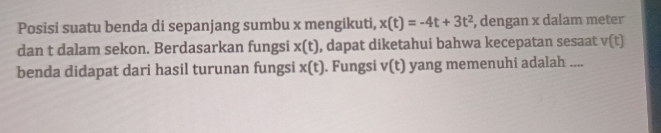 Posisi suatu benda di sepanjang sumbu x mengikuti, x(t)=-4t+3t^2 , dengan x dalam meter
dan t dalam sekon. Berdasarkan fungsi x(t) , dapat diketahui bahwa kecepatan sesaat v(t)
benda didapat dari hasil turunan fungsi x(t). Fungsi v(t) yang memenuhi adalah ....