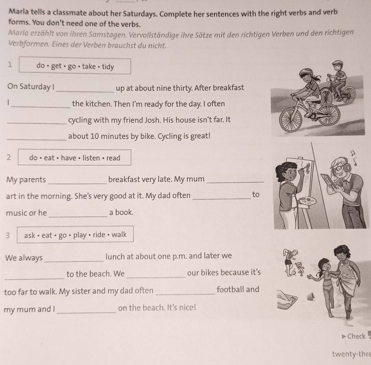 Marla tells a classmate about her Saturdays. Complete her sentences with the right verbs and verb 
forms. You don’t need one of the verbs. 
Marla erzählt von ihren Samstagen. Vervollständige ihre Sätze mit den richtigen Verben und den richtigen 
Verbformen. Eines der Verben brauchst du nicht. 
1 do • get + go • take • tidy 
On Saturday I_ up at about nine thirty. After breakfast 
| 
_the kitchen. Then I'm ready for the day. I often 
_cycling with my friend Josh. His house isn’t far. It 
_about 10 minutes by bike. Cycling is great! 
2 do • eat • have • listen • read 
My parents _breakfast very late. My mum_ 
art in the morning. She’s very good at it. My dad often_ 
to 
_ 
music or he a book. 
3 ask • eat • go • play • ride • walk 
We always _lunch at about one p.m. and later we 
_ 
to the beach. We _our bikes because it's 
too far to walk. My sister and my dad often _football and 
my mum and I _on the beach. It's nice! 
Check 
twenty-thre