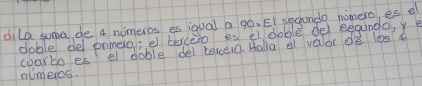 dilo suma de 4 nimeros es ioual a gò. EI sechondo nomero, es el 
doble de ormero; e tercero es el doble del segundo, y e 
coarto es el doble del tercero. Halla a valor de log ¢ 
numeros.