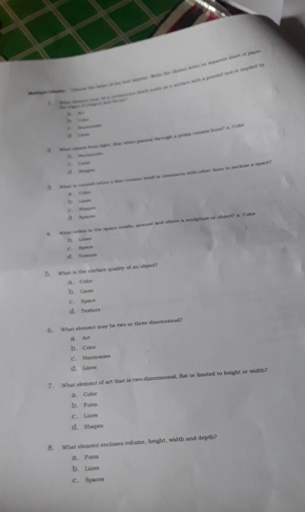 odpen t haes henes io wes ss the bot ameety. Wihe the chuten leter in exparate aleet of pape
. ae mne mey he a comooes mac aads as a srtace with a poonted tool or ieeplied be
'he Solgas i ylemgoor wore fextrs''
h co
C. Sanu
d se
Whan ctes town light, that whan pased through a prims ceextes hues? a. Colot
2 stme
C. Lie
d. Shapes
3. Whn is creund when a lime crouses inelf or intersects with other lines to enclose a space?
#. Clebrs
b. iane
C. Rlimpere
d. Syaces
4. What refere to the space mside, around and above a sculpture or object? a. Color
b. Linee
C. Space
d. Texture
5. What is the surface quality of an object?
8. Color
b. Lines
C. Space
d. Texture
6. What element may be two or three dimensional?
a. Art
b. Color
C. Harmonies
d. Lines
7. What element of art that is two-dimensional, flat or limited to height or width?
a. Color
b. Form
C. Lines
d. Shapes
8. What element encloses volume, height, width and depth?
a. Form
b. Lines
C. Spaces