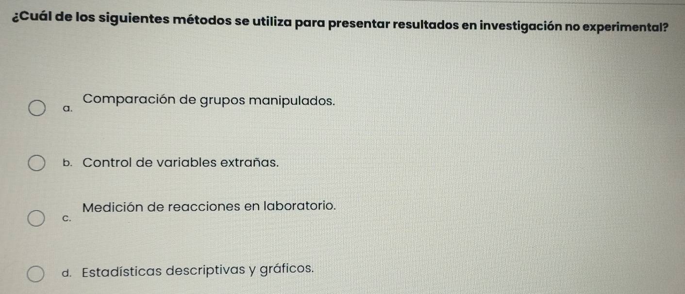 ¿Cuál de los siguientes métodos se utiliza para presentar resultados en investigación no experimental?
Comparación de grupos manipulados.
a.
b. Control de variables extrañas.
Medición de reacciones en laboratorio.
C.
d. Estadísticas descriptivas y gráficos.