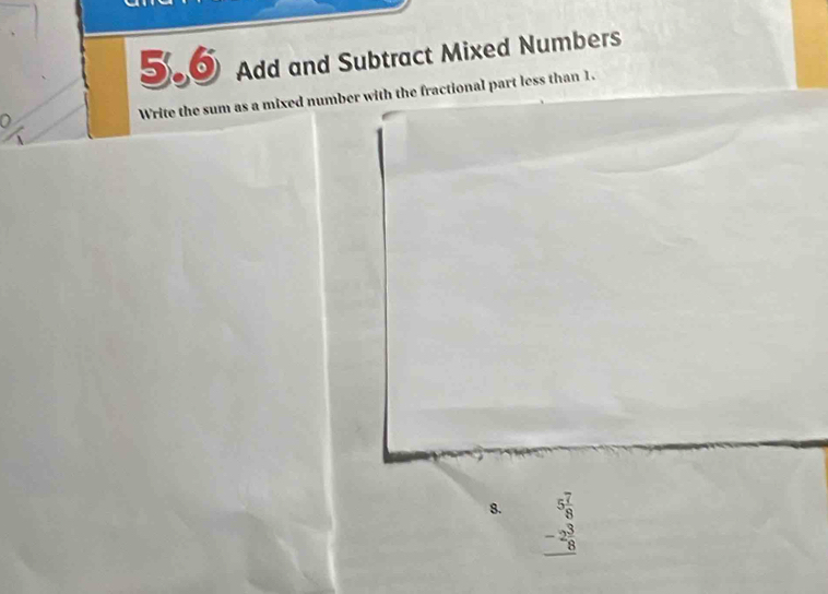 5.6 Add and Subtract Mixed Numbers 
Write the sum as a mixed number with the fractional part less than 1. 
8. beginarrayr 5 7/8  -2 3/8  hline endarray