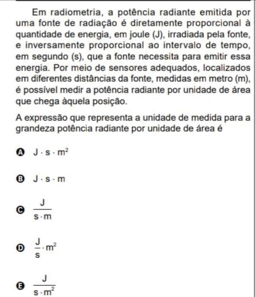 Em radiometria, a potência radiante emitida por
uma fonte de radiação é diretamente proporcional à
quantidade de energia, em joule (J), irradiada pela fonte,
e inversamente proporcional ao intervalo de tempo,
em segundo (s), que a fonte necessita para emitir essa
energia. Por meio de sensores adequados, localizados
em diferentes distâncias da fonte, medidas em metro (m),
é possível medir a potência radiante por unidade de área
que chega àquela posição.
A expressão que representa a unidade de medida para a
grandeza potência radiante por unidade de área é
A J· s· m^2
B J· s· m
C  J/s· m 
D  J/s · m^2
e  J/s· m^2 