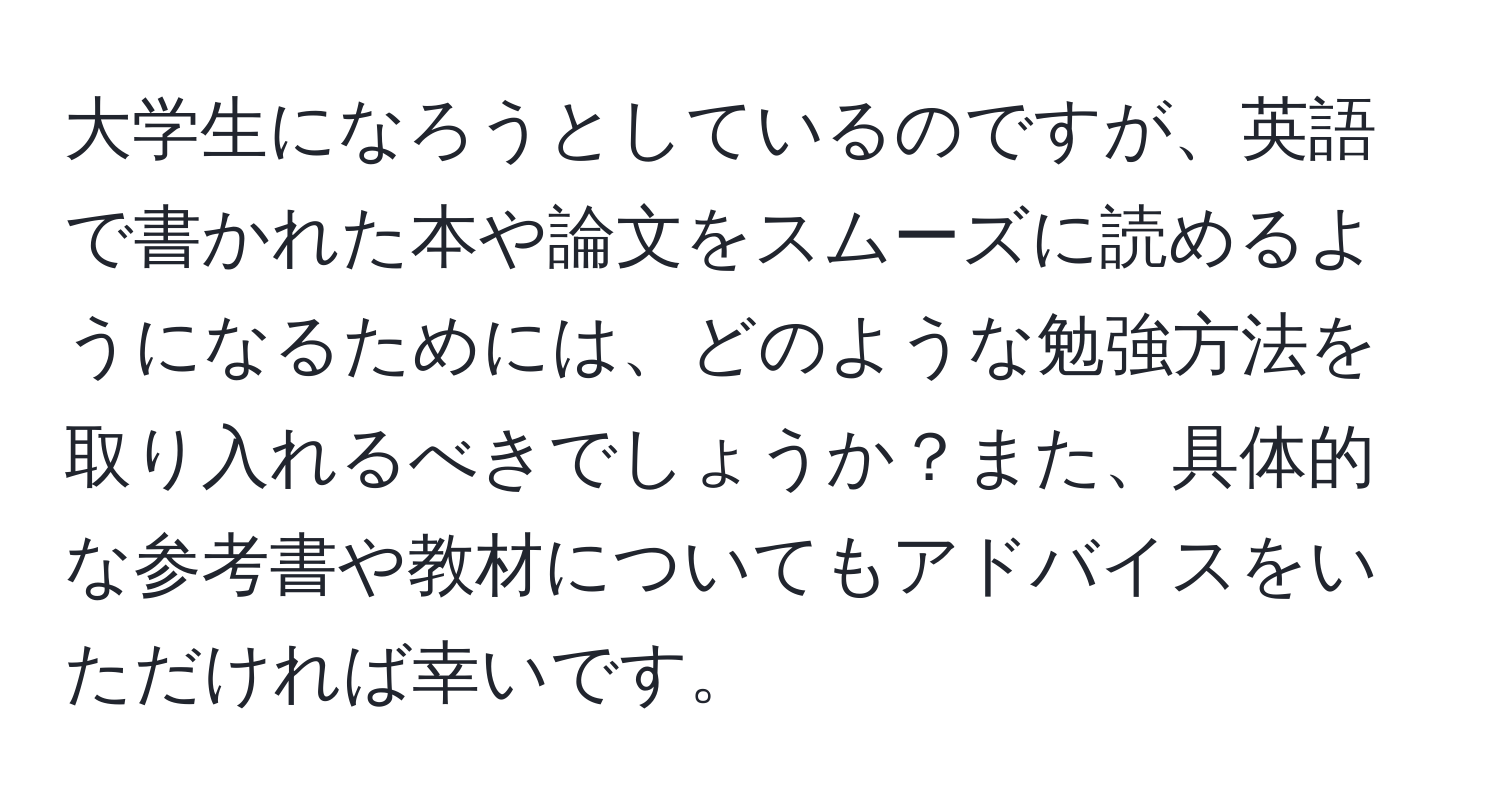 大学生になろうとしているのですが、英語で書かれた本や論文をスムーズに読めるようになるためには、どのような勉強方法を取り入れるべきでしょうか？また、具体的な参考書や教材についてもアドバイスをいただければ幸いです。