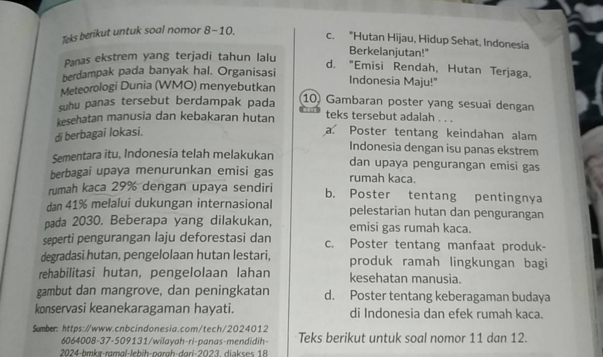 Teks berikut untuk soal nomor 8~10.
c. "Hutan Hijau, Hidup Sehat, Indonesia
Panas ekstrem yang terjadi tahun lalu
Berkelanjutan!"
d. "Emisi Rendah, Hutan Terjaga,
berdampak pada banyak hal. Organisasi
Indonesia Maju!"
Meteorologi Dunia (WMO) menyebutkan
suhu panas tersebut berdampak pada
10) Gambaran poster yang sesuai dengan
kesehatan manusia dan kebakaran hutan teks tersebut adalah . . .
di berbagai lokasi. a. Poster tentang keindahan alam
Indonesia dengan isu panas ekstrem
Sementara itu, Indonesia telah melakukan dan upaya pengurangan emisi gas
berbagai upaya menurunkan emisi gas rumah kaca.
rumah kaca 29% dengan upaya sendiri b. Poster tentang pentingnya
dan 41% melalui dukungan internasional pelestarian hutan dan pengurangan
pada 2030. Beberapa yang dilakukan, emisi gas rumah kaca.
seperti pengurangan laju deforestasi dan c. Poster tentang manfaat produk-
degradasi hutan, pengelolaan hutan lestari, produk ramah lingkungan bagi
rehabilitasi hutan, pengelolaan lahan kesehatan manusia.
gambut dan mangrove, dan peningkatan d. Poster tentang keberagaman budaya
konservasi keanekaragaman hayati. di Indonesia dan efek rumah kaca.
Sumber: https://www.cnbcindonesia.com/tech/2024012
6064008-37-509131/wilayah-ri-panas-mendidih- Teks berikut untuk soal nomor 11 dan 12.
2024-bmkṣ-rɑmɑl-lɛbiḥ-pärgh-dari-2023. diəkses 18