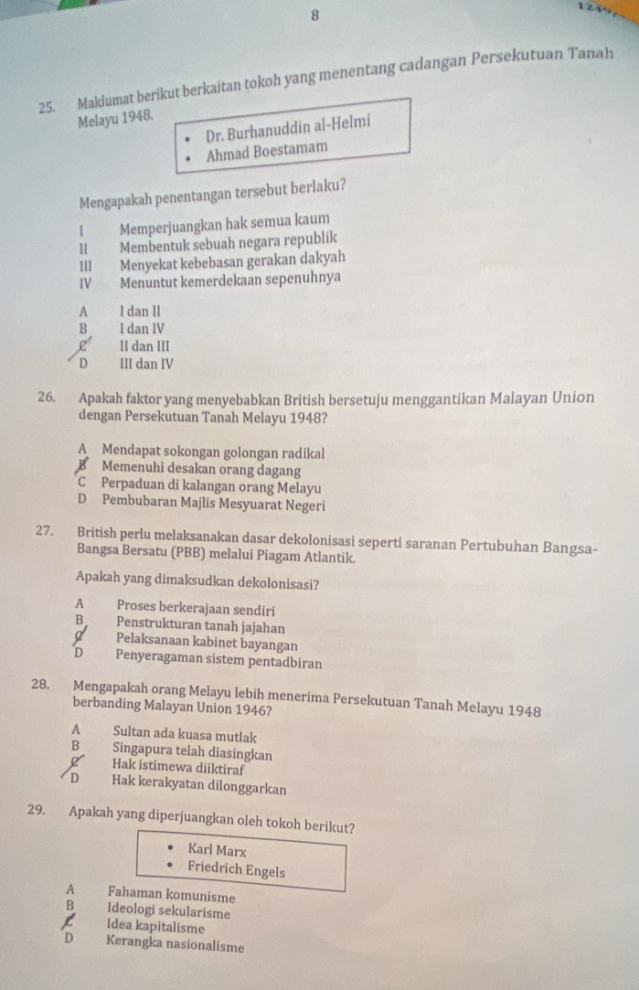 8
1 2 4
25. Maklumat berikut berkaitan tokoh yang menentang cadangan Persekutuan Tanah
Melayu 1948.
Dr. Burhanuddin al-Helmi
Ahmad Boestamam
Mengapakah penentangan tersebut berlaku?
1 Memperjuangkan hak semua kaum
II Membentuk sebuah negara republík
III Menyekat kebebasan gerakan dakyah
IV Menuntut kemerdekaan sepenuhnya
A I dan II
B I dan IV
C II dan III
D III dan IV
26. Apakah faktor yang menyebabkan British bersetuju menggantikan Malayan Union
dengan Persekutuan Tanah Melayu 1948?
A Mendapat sokongan golongan radikal
B Memenuhi desakan orang dagang
C Perpaduan di kalangan orang Melayu
D Pembubaran Majlis Mesyuarat Negeri
27. British perlu melaksanakan dasar dekolonisasi seperti saranan Pertubuhan Bangsa-
Bangsa Bersatu (PBB) melalui Piagam Atlantik.
Apakah yang dimaksudkan dekolonisasi?
A Proses berkerajaan sendiri
B Penstrukturan tanah jajahan
Pelaksanaan kabinet bayangan
D Penyeragaman sistem pentadbiran
28. Mengapakah orang Melayu lebih menerima Persekutuan Tanah Melayu 1948
berbanding Malayan Union 1946?
A Sultan ada kuasa mutlak
B€£ Singapura telah diasingkan
d Hak istimewa diiktiraf
D Hak kerakyatan dilonggarkan
29. Apakah yang diperjuangkan oleh tokoh berikut?
Karl Marx
Friedrich Engels
A Fahaman komunisme
B Ideologi sekularisme
R Idea kapitalisme
D Kerangka nasionalisme