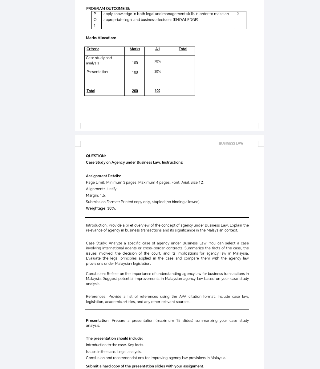 PROGRAM OUTCOME(S): 
P apply knowledge in both legal and management skills in order to make an x
appropriate legal and business decision; (KNOWLEDGE) 
1 
Marks Allocation: 
BUSINESS LAW 
QUESTION: 
Case Study on Agency under Business Law. Instructions: 
Assignment Details: 
Page Limit: Minimum 3 pages. Maximum 4 pages. Font: Arial, Size 12. 
Alignment: Justify. 
Margin: 1.5. 
Submission Format: Printed copy only, stapled (no binding allowed). 
Weightage: 30%. 
Introduction: Provide a brief overview of the concept of agency under Business Law. Explain the 
relevance of agency in business transactions and its significance in the Malaysian context. 
Case Study: Analyze a specific case of agency under Business Law. You can select a case 
involving international agents or cross-border contracts. Summarize the facts of the case, the 
issues involved, the decision of the court, and its implications for agency law in Malaysia. 
Evaluate the legal principles applied in the case and compare them with the agency law 
provisions under Malaysian legislation. 
Conclusion: Reflect on the importance of understanding agency law for business transactions in 
Malaysia. Suggest potential improvements in Malaysian agency law based on your case study 
analysis. 
References: Provide a list of references using the APA citation format. Include case law, 
legislation, academic articles, and any other relevant sources. 
Presentation: Prepare a presentation (maximum 15 slides) summarizing your case study 
analysis. 
The presentation should include: 
Introduction to the case. Key facts. 
Issues in the case. Legal analysis. 
Conclusion and recommendations for improving agency law provisions in Malaysia. 
Submit a hard copy of the presentation slides with your assignment.