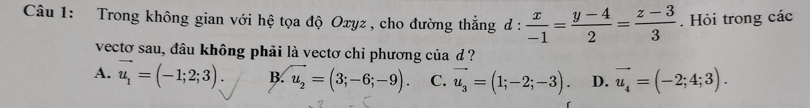 Trong không gian với hệ tọa độ Oxyz , cho đường thẳng d :  x/-1 = (y-4)/2 = (z-3)/3 . Hỏi trong các
vecto sau, đâu không phải là vectơ chỉ phương của d ?
A. vector u_1=(-1;2;3). B. vector u_2=(3;-6;-9). C. vector u_3=(1;-2;-3). D. vector u_4=(-2;4;3).