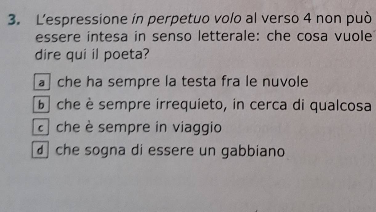 Lespressione in perpetuo volo al verso 4 non può
essere intesa in senso letterale: che cosa vuole
dire qui il poeta?
a che ha sempre la testa fra le nuvole
b che èsempre irrequieto, in cerca di qualcosa
che è sempre in viaggio
che sogna di essere un gabbiano