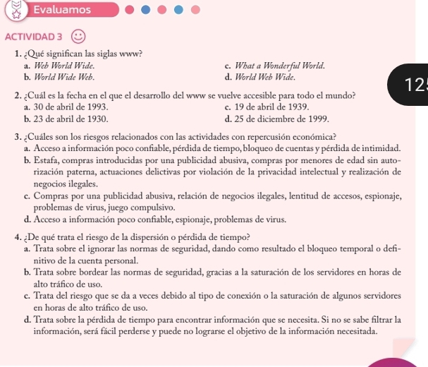 Evaluamos
ACTIVIDAD 3
1. ¿Qué significan las siglas www?
a. Web World Wide. c. What a Wonderful World.
b. World Wide Web. d. World Web Wide.
12
2. ¿Cuál es la fecha en el que el desarrollo del www se vuelve accesible para todo el mundo?
a. 30 de abril de 1993. c. 19 de abril de 1939.
b. 23 de abril de 1930. d. 25 de diciembre de 1999.
3. ¿Cuáles son los riesgos relacionados con las actividades con repercusión económica?
a. Acceso a información poco confiable, pérdida de tiempo, bloqueo de cuentas y pérdida de intimidad.
b. Estafa, compras introducidas por una publicidad abusiva, compras por menores de edad sin auto-
rización paterna, actuaciones delictivas por violación de la privacidad intelectual y realización de
negocios ilegales.
c. Compras por una publicidad abusiva, relación de negocios ilegales, lentitud de accesos, espionaje,
problemas de virus, juego compulsivo.
d. Acceso a información poco confiable, espionaje, problemas de virus.
4. ¿De qué trata el riesgo de la dispersión o pérdida de tiempo?
a. Trata sobre el ignorar las normas de seguridad, dando como resultado el bloqueo temporal o defi-
nitivo de la cuenta personal.
b. Trata sobre bordear las normas de seguridad, gracias a la saturación de los servidores en horas de
alto tráfico de uso.
c. Trata del riesgo que se da a veces debido al tipo de conexión o la saturación de algunos servidores
en horas de alto tráfico de uso.
d. Trata sobre la pérdida de tiempo para encontrar información que se necesita. Si no se sabe filtrar la
información, será fácil perderse y puede no lograrse el objetivo de la información necesitada.