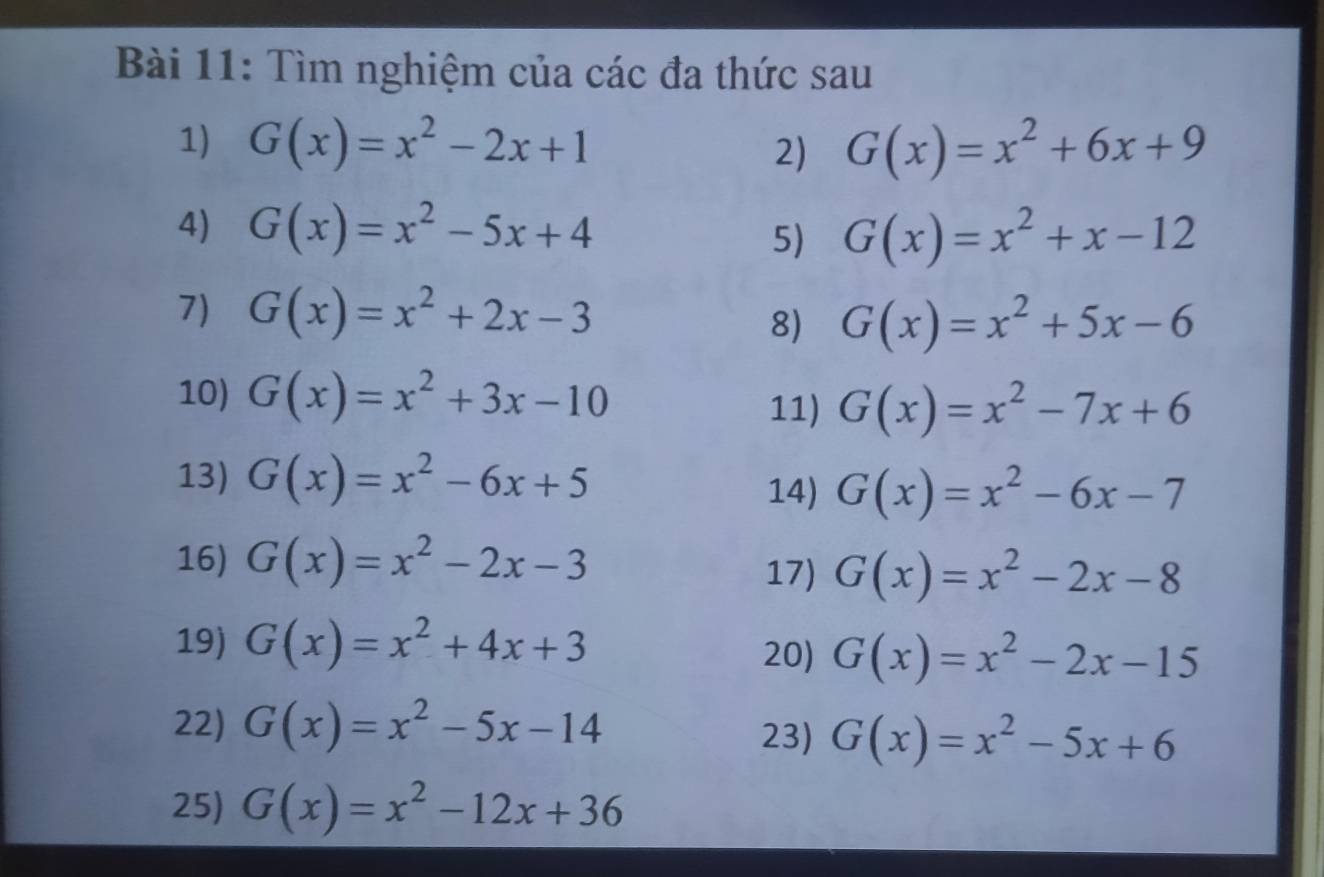 Tìm nghiệm của các đa thức sau 
1) G(x)=x^2-2x+1 G(x)=x^2+6x+9
2) 
4) G(x)=x^2-5x+4
5) G(x)=x^2+x-12
7) G(x)=x^2+2x-3
8) G(x)=x^2+5x-6
10) G(x)=x^2+3x-10 G(x)=x^2-7x+6
11) 
13) G(x)=x^2-6x+5 14) G(x)=x^2-6x-7
16) G(x)=x^2-2x-3
17) G(x)=x^2-2x-8
19) G(x)=x^2+4x+3
20) G(x)=x^2-2x-15
22) G(x)=x^2-5x-14 23) G(x)=x^2-5x+6
25) G(x)=x^2-12x+36