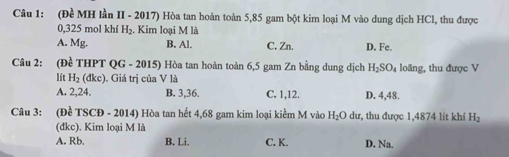 (Đề MH lần II - 2017) Hòa tan hoàn toàn 5,85 gam bột kim loại M vào dung dịch HCl, thu được
0,325 mol khí H_2. Kim loại M là
A. Mg. B. Al. C. Zn. D. Fe.
Câu 2: (Đề THPT QG - 2015) Hòa tan hoàn toàn 6,5 gam Zn bằng dung dịch H_2SO_4 loãng, thu được V
lít H_2 (đkc). ). Giá trị của V là
A. 2, 24. B. 3, 36. C. 1, 12. D. 4,48.
Câu 3: (Đề TSCĐ - 2014) Hòa tan hết 4, 68 gam kim loại kiềm M vào H_2Odu, :, thu được 1,4874 lít khí H_2
(đkc). Kim loại M là
A. Rb. B. Li. C. K. D. Na.