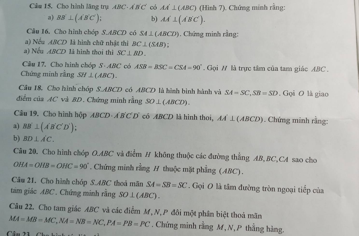 Cho hình lăng trụ ABC· A'B'C' có AA'⊥ (ABC) (Hình 7). Chứng minh rằng: 
a) BB'⊥ (A'B'C'); b) AA'⊥ (A'B'C'). 
Câu 16. Cho hình chóp S. ABCD có SA⊥ (ABCD). Chứng minh rằng: 
a) Nếu ABCD là hình chữ nhật thì BC⊥ (SAB) : 
a) Nếu ABCD là hình thoi thì SC⊥ BD. 
Câu 17. Cho hình chóp S· ABC có ASB=BSC=CSA=90°. Gọi H là trực tâm của tam giác ABC. 
Chứng minh rằng SH⊥ (ABC). 
Câu 18. Cho hình chóp S. ABCD có ABCD là hình bình hành và SA=SC, SB=SD. Gọi O là giao 
điểm của AC và BD. Chứng minh rằng SO⊥ (ABCD). 
Câu 19. Cho hình hộp ABCD· A'B'C'D' có ABCD là hình thoi, AA'⊥ (ABCD). Chứng minh rằng: 
a) BB'⊥ (A'B'C'D') : 
b) BD⊥ A'C. 
Câu 20. Cho hình chóp O. ABC và điểm H không thuộc các đường thắng AB, BC,CA sao cho
OHA=OHB=OHC=90°. Chứng minh rằng H thuộc mặt phẳng (ABC). 
Câu 21. Cho hình chóp S. ABC thoả mãn SA=SB=SC Gọi O là tâm đường tròn ngoại tiếp của 
tàm giác ABC. Chứng minh rằng SO⊥ (ABC). 
Câu 22. Cho tam giác ABC và các điểm M,N,P đôi một phân biệt thoả mãn
MA=MB=MC, NA=NB=NC, PA=PB=PC. Chứng minh rằng M, N, P thằng hàng. 
Câu 23 6