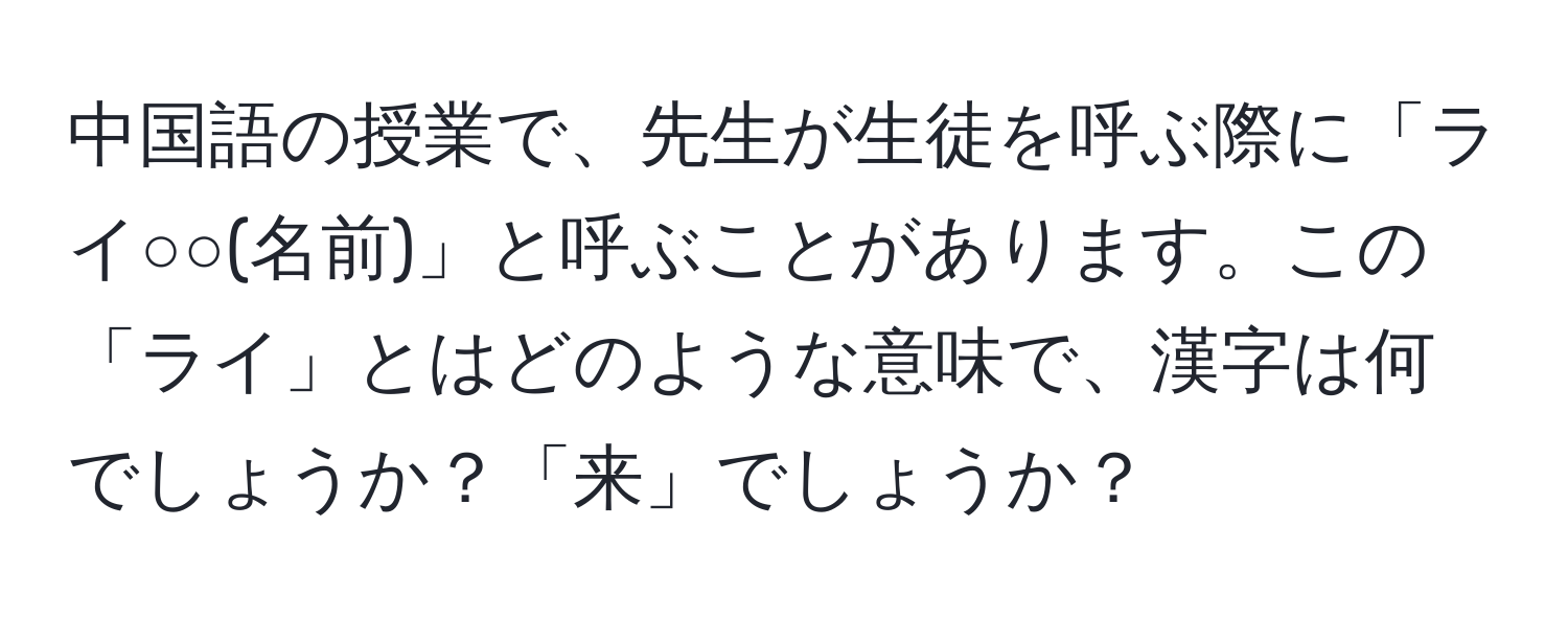 中国語の授業で、先生が生徒を呼ぶ際に「ライ○○(名前)」と呼ぶことがあります。この「ライ」とはどのような意味で、漢字は何でしょうか？「来」でしょうか？