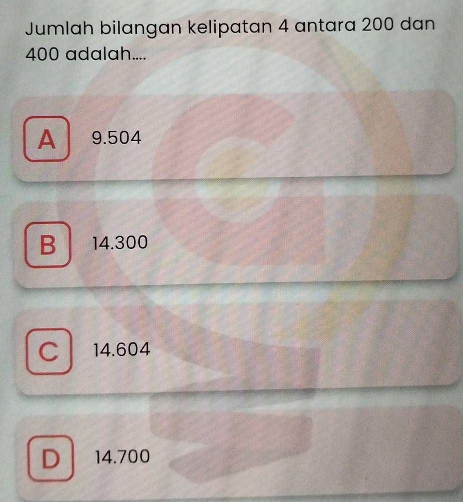 Jumlah bilangan kelipatan 4 antara 200 dan
400 adalah....
A 9.504
B 14.300
I 14.604
D 14.700